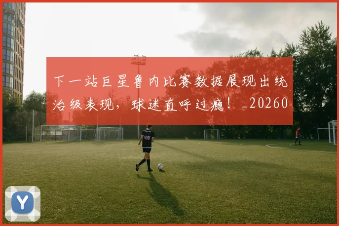 下一站巨星鲁内比赛数据展现出统治级表现，球迷直呼过瘾！_20260702173214