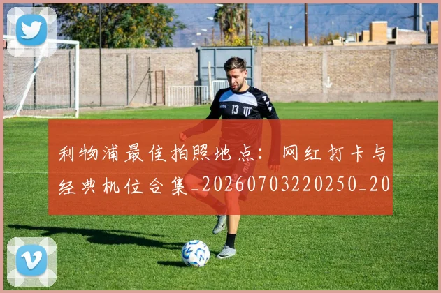 利物浦最佳拍照地点：网红打卡与经典机位合集_20260703220250_20260718010335