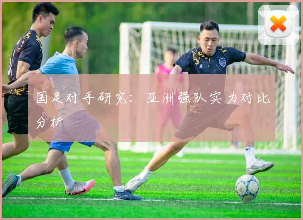 国足对手研究：亚洲强队实力对比分析