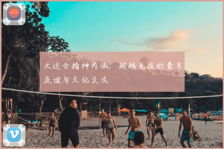 大运会精神内涵：超越竞技的青年友谊与文化交流