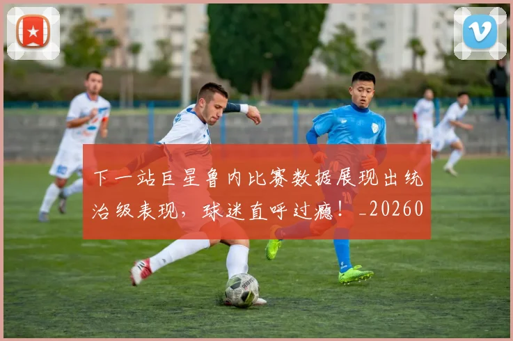 下一站巨星鲁内比赛数据展现出统治级表现，球迷直呼过瘾！_20260702173214_20260717234221