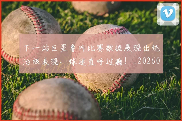 下一站巨星鲁内比赛数据展现出统治级表现,球迷直呼过瘾!_20260702173214