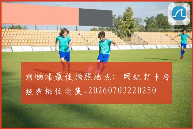 利物浦最佳拍照地点：网红打卡与经典机位合集_20260703220250
