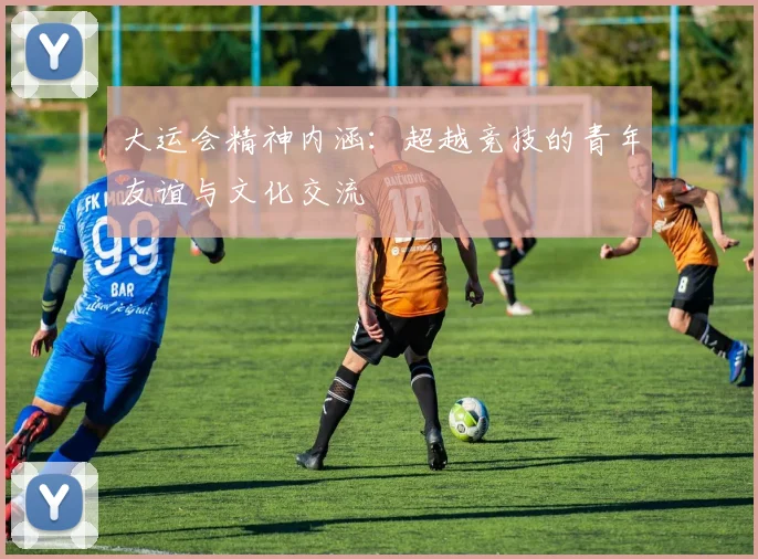 大运会精神内涵:超越竞技的青年友谊与文化交流